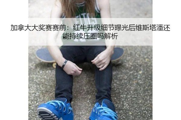 加拿大大奖赛赛前：红牛升级细节曝光后维斯塔潘还能持续压圈吗解析